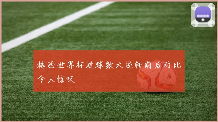 梅西世界杯进球数大逆转前后对比令人惊叹