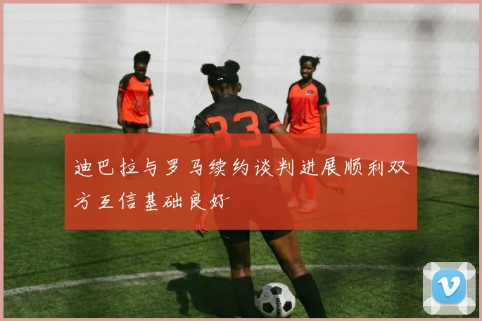 迪巴拉与罗马续约谈判进展顺利双方互信基础良好