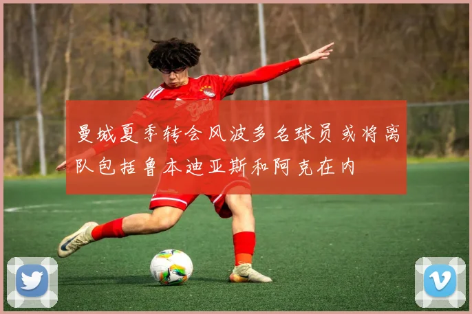 曼城夏季转会风波多名球员或将离队包括鲁本迪亚斯和阿克在内
