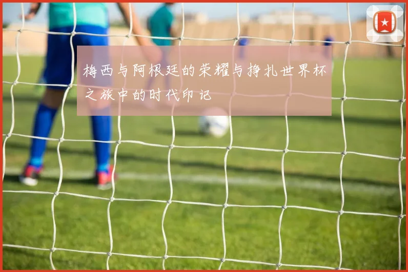 梅西与阿根廷的荣耀与挣扎世界杯之旅中的时代印记