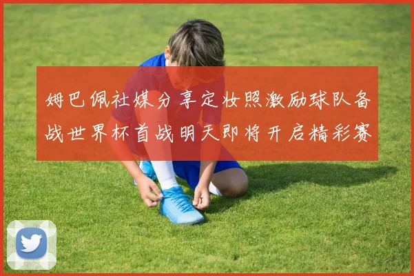 姆巴佩社媒分享定妆照激励球队备战世界杯首战明天即将开启精彩赛事