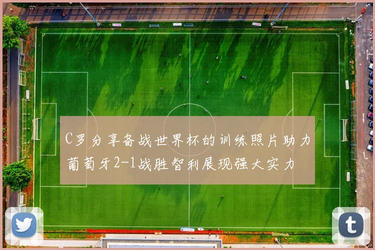 C罗分享备战世界杯的训练照片助力葡萄牙2-1战胜智利展现强大实力