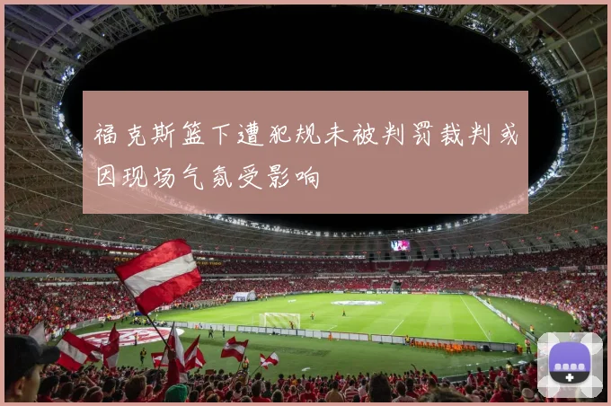 福克斯篮下遭犯规未被判罚裁判或因现场气氛受影响
