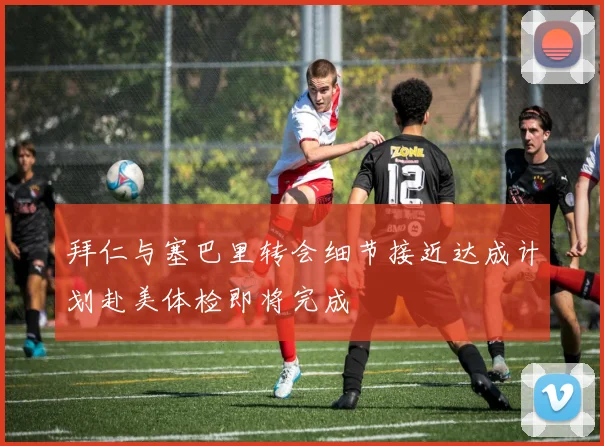 拜仁与塞巴里转会细节接近达成计划赴美体检即将完成