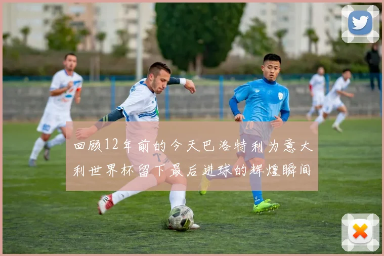 回顾12年前的今天巴洛特利为意大利世界杯留下最后进球的辉煌瞬间