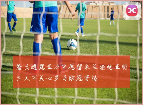 隆戈透露亚沙里愿留米兰拒绝亚特兰大不关心罗马欧冠资格