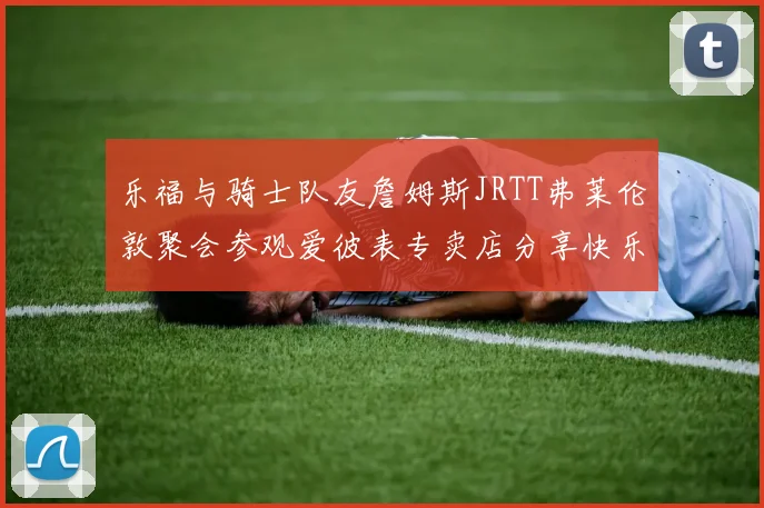 乐福与骑士队友詹姆斯JRTT弗莱伦敦聚会参观爱彼表专卖店分享快乐时光
