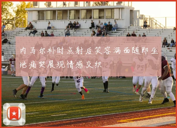 内马尔补时点射后笑容满面随即坐地痛哭展现情感交织