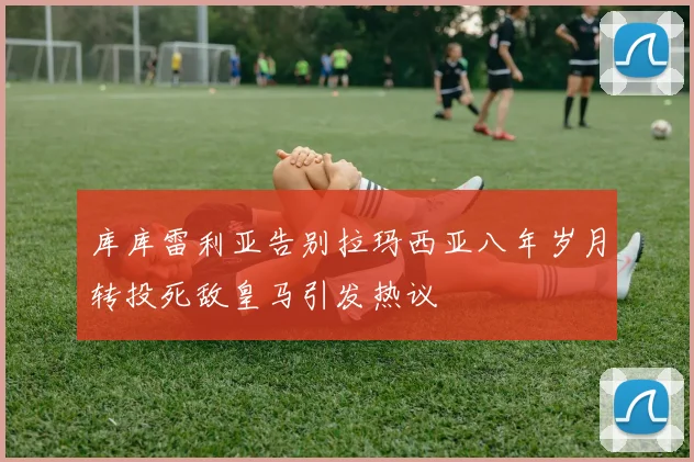 库库雷利亚告别拉玛西亚八年岁月转投死敌皇马引发热议