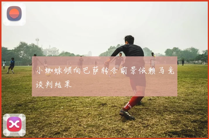小蜘蛛倾向巴萨转会前景依赖马竞谈判结果