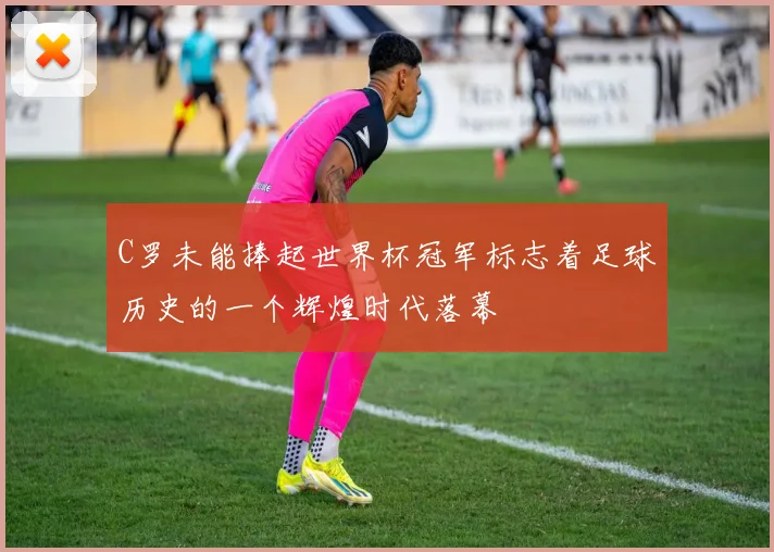 C罗未能捧起世界杯冠军标志着足球历史的一个辉煌时代落幕