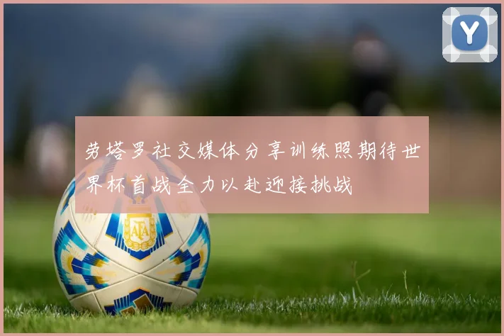 劳塔罗社交媒体分享训练照期待世界杯首战全力以赴迎接挑战