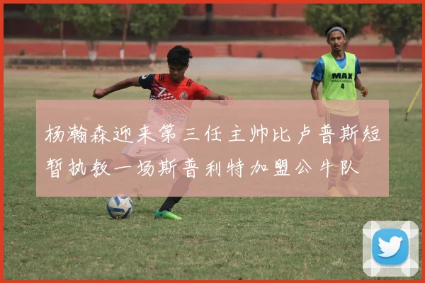 杨瀚森迎来第三任主帅比卢普斯短暂执教一场斯普利特加盟公牛队