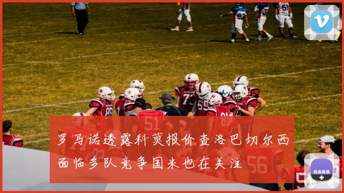 罗马诺透露科莫报价查洛巴切尔西面临多队竞争国米也在关注