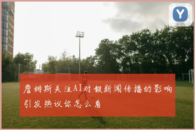 詹姆斯关注AI对假新闻传播的影响引发热议你怎么看