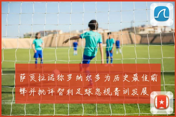 萨莫拉诺称罗纳尔多为历史最佳前锋并批评智利足球忽视青训发展